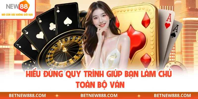 Hiểu đúng quy trình giúp bạn làm chủ toàn bộ ván